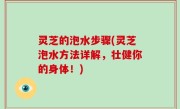 灵芝的泡水步骤(灵芝泡水方法详解，壮健你的身体！)