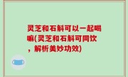 灵芝和石斛可以一起喝嘛(灵芝和石斛可同饮，解析美妙功效)