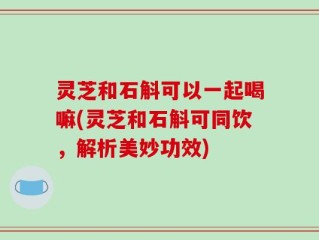 灵芝和石斛可以一起喝嘛(灵芝和石斛可同饮，解析美妙功效)