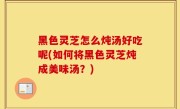 黑色灵芝怎么炖汤好吃呢(如何将黑色灵芝炖成美味汤？)