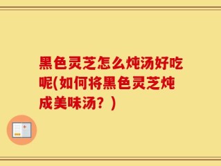 黑色灵芝怎么炖汤好吃呢(如何将黑色灵芝炖成美味汤？)
