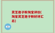 灵芝孢子粉淘宝评价(淘宝灵芝孢子粉好评汇总)