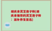 胡庆余灵芝孢子粉(胡庆余推荐的灵芝孢子粉：滋补养生首选)