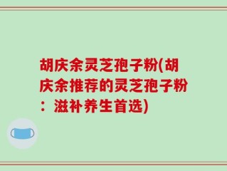 胡庆余灵芝孢子粉(胡庆余推荐的灵芝孢子粉：滋补养生首选)