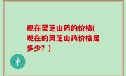 现在灵芝山药的价格(现在的灵芝山药价格是多少？)