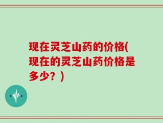 现在灵芝山药的价格(现在的灵芝山药价格是多少？)