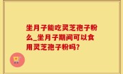 坐月子能吃灵芝孢子粉么_坐月子期间可以食用灵芝孢子粉吗？
