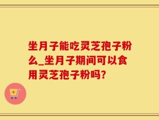 坐月子能吃灵芝孢子粉么_坐月子期间可以食用灵芝孢子粉吗？