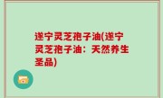 遂宁灵芝孢子油(遂宁灵芝孢子油：天然养生圣品)