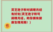 灵芝孢子粉对调理月经有好处(灵芝孢子粉可调理月经，助你拥有健康生理周期！)