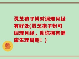 灵芝孢子粉对调理月经有好处(灵芝孢子粉可调理月经，助你拥有健康生理周期！)
