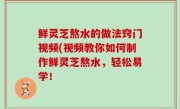 鲜灵芝熬水的做法窍门视频(视频教你如何制作鲜灵芝熬水，轻松易学！