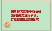 识君健灵芝孢子粉价格(识君健灵芝孢子粉，打造健康生活新选择)
