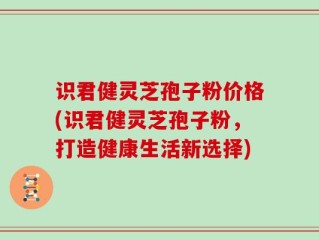 识君健灵芝孢子粉价格(识君健灵芝孢子粉，打造健康生活新选择)