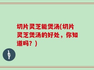 切片灵芝能煲汤(切片灵芝煲汤的好处，你知道吗？)