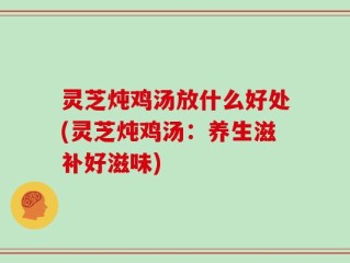 灵芝炖鸡汤放什么好处(灵芝炖鸡汤：养生滋补好滋味)