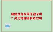 肺癌适合吃灵芝孢子吗？灵芝对肺癌有奇效吗