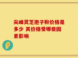 尖峰灵芝孢子粉价格是多少 其价格受哪些因素影响