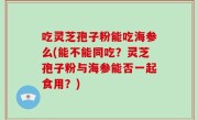 吃灵芝孢子粉能吃海参么(能不能同吃？灵芝孢子粉与海参能否一起食用？)