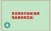 灵芝煲汤不出味(如何煲出香浓灵芝汤)