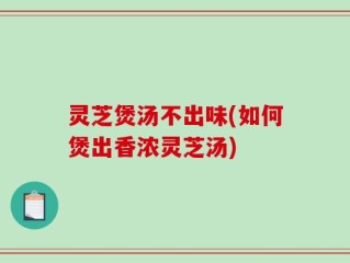灵芝煲汤不出味(如何煲出香浓灵芝汤)