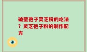 破壁孢子灵芝粉的吃法？灵芝孢子粉的制作配方