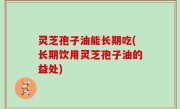 灵芝孢子油能长期吃(长期饮用灵芝孢子油的益处)