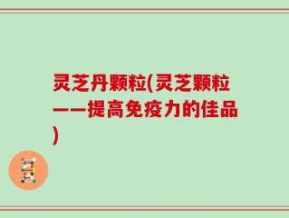 灵芝丹颗粒(灵芝颗粒——提高免疫力的佳品)