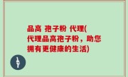 品高 孢子粉 代理(代理品高孢子粉，助您拥有更健康的生活)
