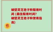 破壁灵芝孢子粉服用时间 (最佳服用时间？破壁灵芝孢子粉使用指南)
