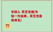 年轻人 灵芝泡酒(年轻一代追捧，灵芝泡酒助养生)
