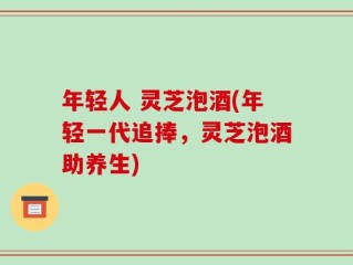 年轻人 灵芝泡酒(年轻一代追捧，灵芝泡酒助养生)
