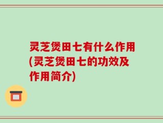 灵芝煲田七有什么作用(灵芝煲田七的功效及作用简介)