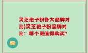 灵芝孢子粉各大品牌对比(灵芝孢子粉品牌对比：哪个更值得购买？