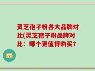 灵芝孢子粉各大品牌对比(灵芝孢子粉品牌对比：哪个更值得购买？