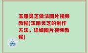 玉雕灵芝做法图片视频教程(玉雕灵芝的制作方法，详细图片视频教程)