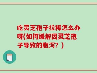 吃灵芝孢子拉稀怎么办呀(如何缓解因灵芝孢子导致的腹泻？)