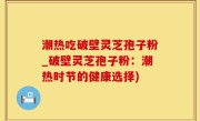 潮热吃破壁灵芝孢子粉_破壁灵芝孢子粉：潮热时节的健康选择)