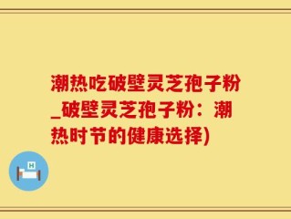 潮热吃破壁灵芝孢子粉_破壁灵芝孢子粉：潮热时节的健康选择)