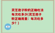 灵芝孢子粉的正确吃法每次吃多少(灵芝孢子粉正确用量：每次吃多少？)