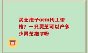 灵芝孢子oem代工价格？一只灵芝可以产多少灵芝孢子粉