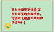 茅台泡酒灵芝锅盖(茅台与灵芝的完美结合，泡酒灵芝锅盖你真的尝试过吗？)