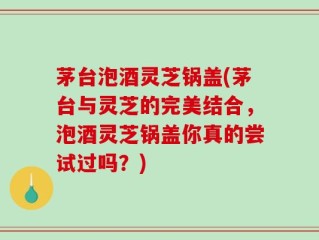 茅台泡酒灵芝锅盖(茅台与灵芝的完美结合，泡酒灵芝锅盖你真的尝试过吗？)