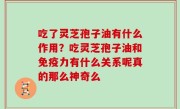 吃了灵芝孢子油有什么作用？吃灵芝孢子油和免疫力有什么关系呢真的那么神奇么