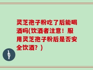 灵芝孢子粉吃了后能喝酒吗(饮酒者注意！服用灵芝孢子粉后是否安全饮酒？)