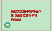 破壁灵芝孢子粉有啥作用 (破解灵芝孢子粉的功效)