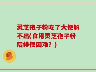灵芝孢子粉吃了大便解不出(食用灵芝孢子粉后排便困难？)