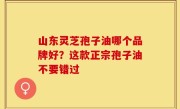 山东灵芝孢子油哪个品牌好？这款正宗孢子油不要错过