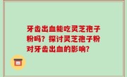 牙齿出血能吃灵芝孢子粉吗？探讨灵芝孢子粉对牙齿出血的影响？