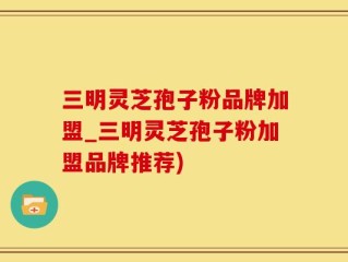 三明灵芝孢子粉品牌加盟_三明灵芝孢子粉加盟品牌推荐)